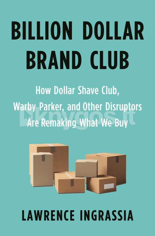 Billion Dollar Brand Club: How Dollar Shave Club, Warby Parker, and Other Disruptors Are Remaking What We Buy