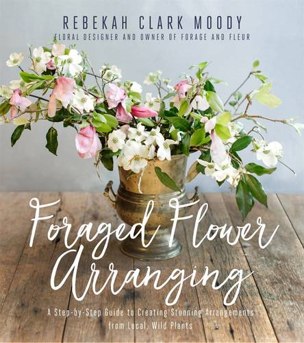 Foraged Flower Arranging: A Step-by-Step Guide to Creating Stunning Arrangements from Local, Wild Plants